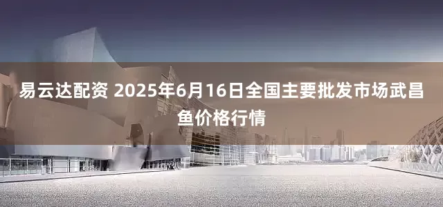 易云达配资 2025年6月16日全国主要批发市场武昌鱼价格行情