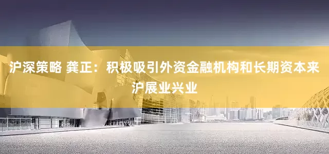 沪深策略 龚正：积极吸引外资金融机构和长期资本来沪展业兴业