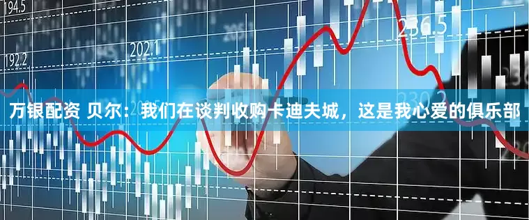 万银配资 贝尔：我们在谈判收购卡迪夫城，这是我心爱的俱乐部