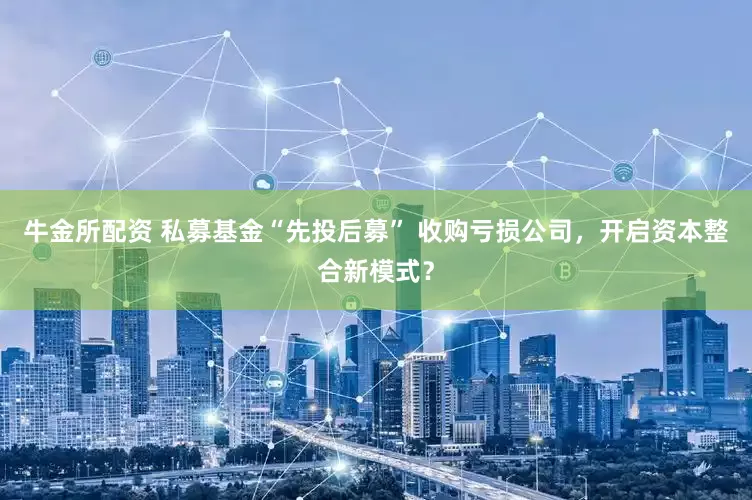 牛金所配资 私募基金“先投后募” 收购亏损公司，开启资本整合新模式？