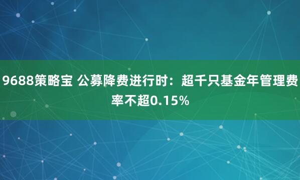 9688策略宝 公募降费进行时：超千只基金年管理费率不超0.15%