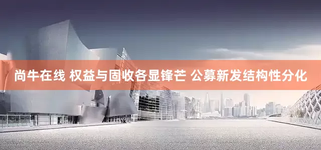 尚牛在线 权益与固收各显锋芒 公募新发结构性分化