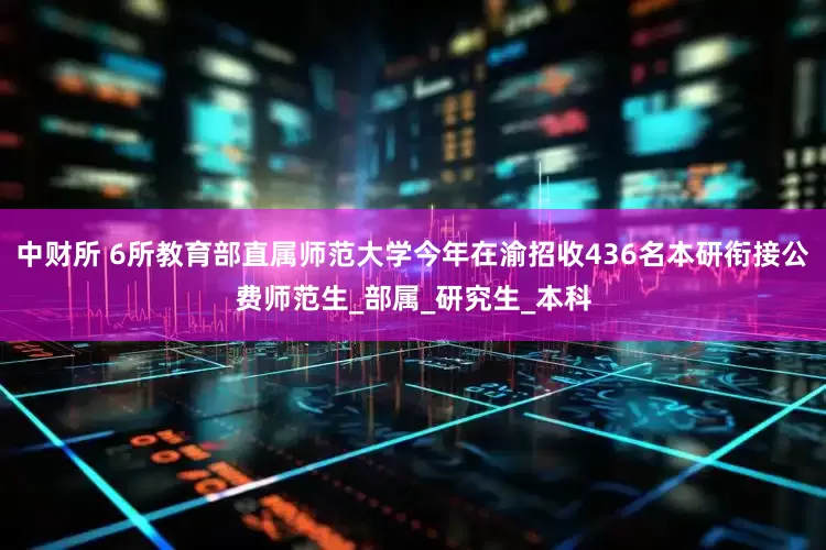 中财所 6所教育部直属师范大学今年在渝招收436名本研衔接公费师范生_部属_研究生_本科