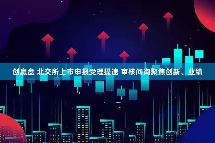 创赢盘 北交所上市申报受理提速 审核问询聚焦创新、业绩