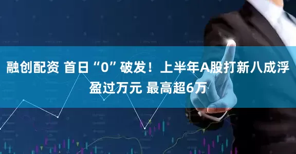 融创配资 首日“0”破发！上半年A股打新八成浮盈过万元 最高超6万