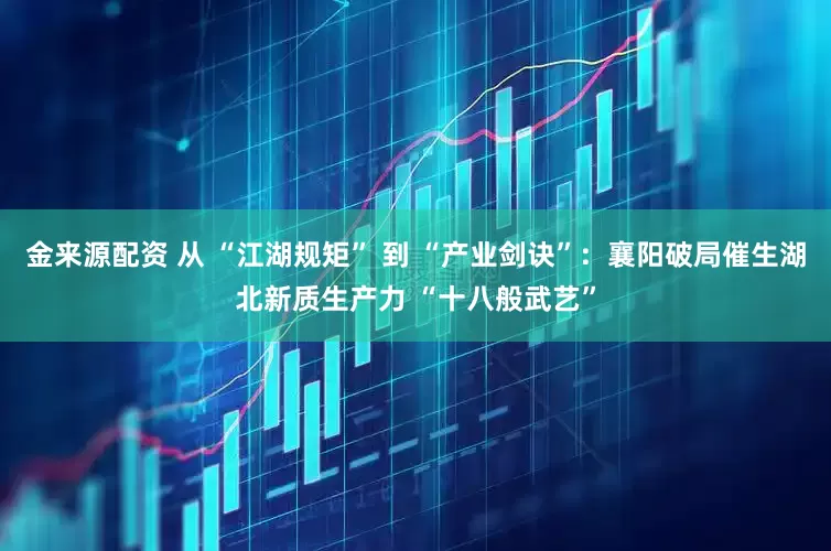 金来源配资 从 “江湖规矩” 到 “产业剑诀”：襄阳破局催生湖北新质生产力 “十八般武艺”