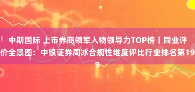 中期国际 上市券商领军人物领导力TOP榜丨同业评价全景图：中银证券周冰合规性维度评比行业排名第19