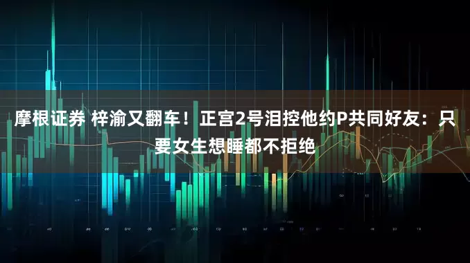 摩根证券 梓渝又翻车！正宫2号泪控他约P共同好友：只要女生想睡都不拒绝