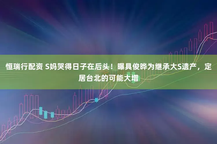恒瑞行配资 S妈哭得日子在后头！曝具俊晔为继承大S遗产，定居台北的可能大增