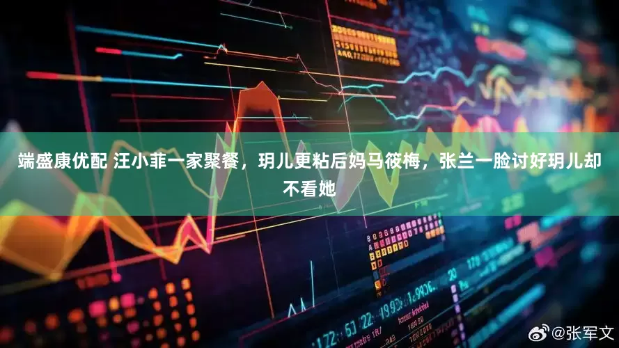 端盛康优配 汪小菲一家聚餐，玥儿更粘后妈马筱梅，张兰一脸讨好玥儿却不看她