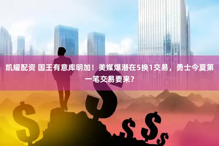 凯耀配资 国王有意库明加！美媒爆潜在5换1交易，勇士今夏第一笔交易要来？