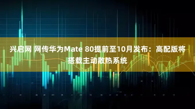 兴启网 网传华为Mate 80提前至10月发布：高配版将搭载主动散热系统