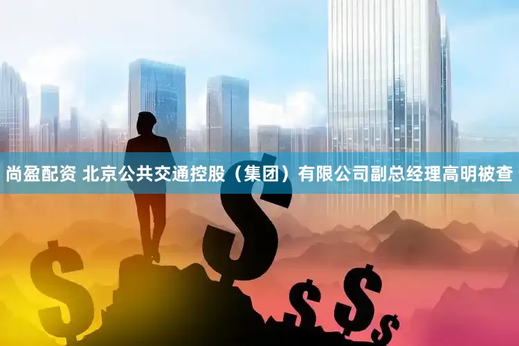 尚盈配资 北京公共交通控股（集团）有限公司副总经理高明被查