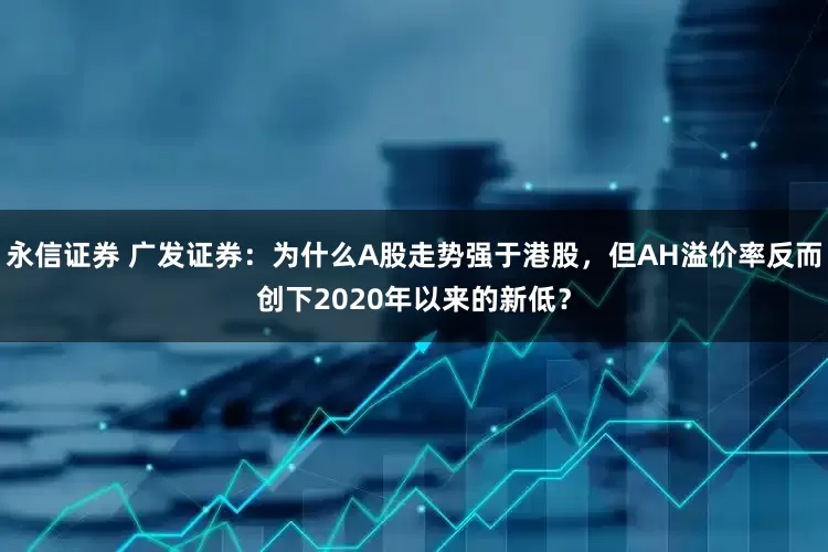 永信证券 广发证券：为什么A股走势强于港股，但AH溢价率反而创下2020年以来的新低？