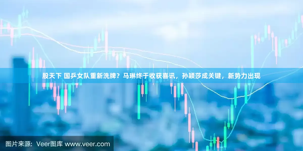 股天下 国乒女队重新洗牌？马琳终于收获喜讯，孙颖莎成关键，新势力出现