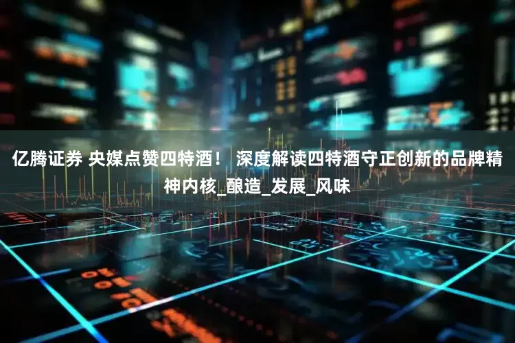 亿腾证券 央媒点赞四特酒！ 深度解读四特酒守正创新的品牌精神内核_酿造_发展_风味