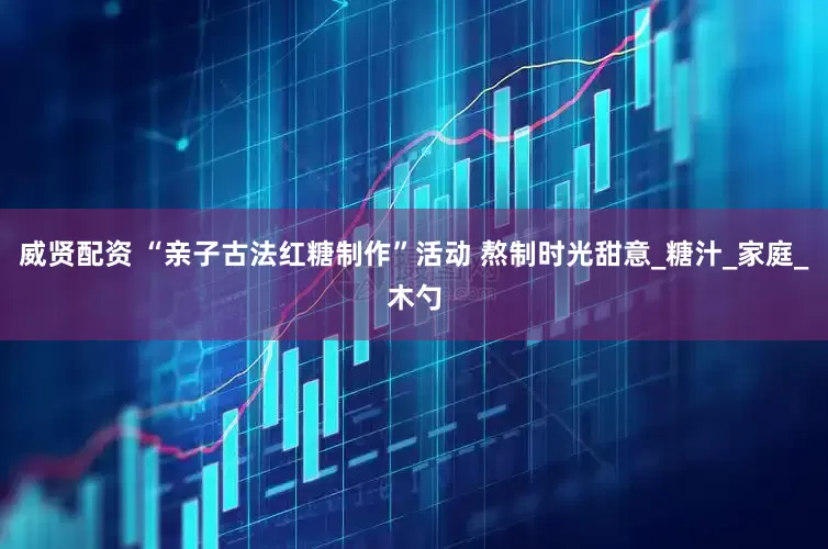 威贤配资 “亲子古法红糖制作”活动 熬制时光甜意_糖汁_家庭_木勺
