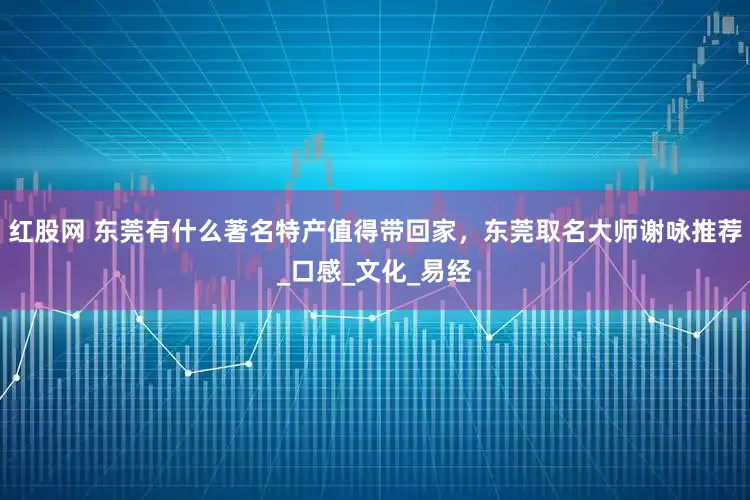 红股网 东莞有什么著名特产值得带回家，东莞取名大师谢咏推荐_口感_文化_易经
