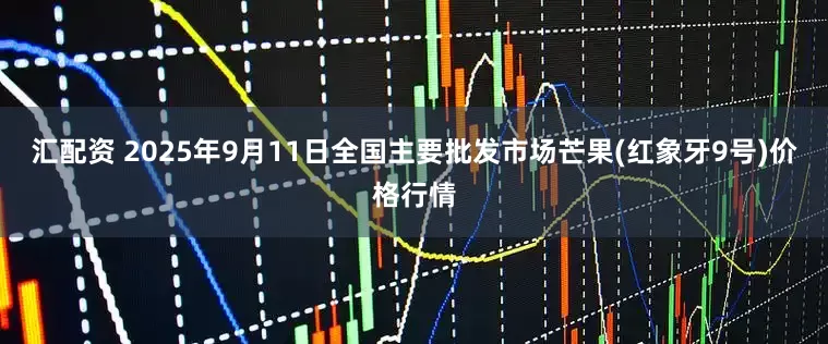 汇配资 2025年9月11日全国主要批发市场芒果(红象牙9号)价格行情