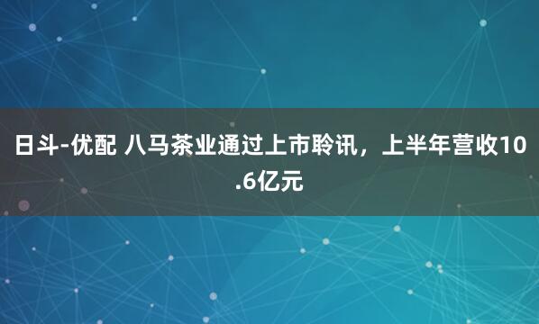 日斗-优配 八马茶业通过上市聆讯，上半年营收10.6亿元