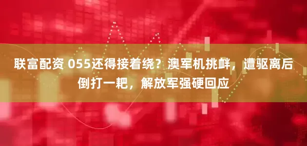 联富配资 055还得接着绕？澳军机挑衅，遭驱离后倒打一耙，解放军强硬回应