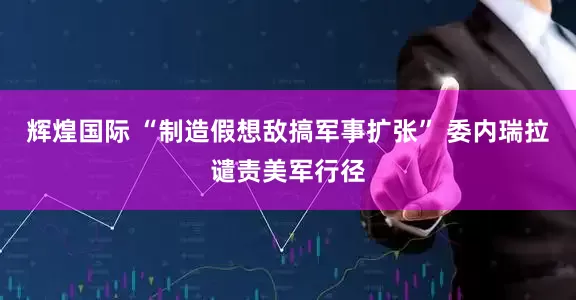 辉煌国际 “制造假想敌搞军事扩张” 委内瑞拉谴责美军行径