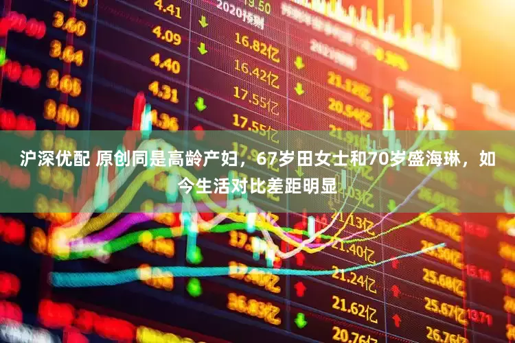 沪深优配 原创同是高龄产妇，67岁田女士和70岁盛海琳，如今生活对比差距明显