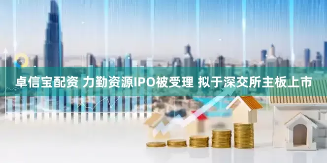 卓信宝配资 力勤资源IPO被受理 拟于深交所主板上市