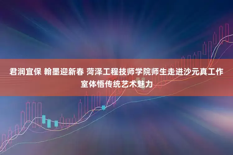 君润宜保 翰墨迎新春 菏泽工程技师学院师生走进沙元真工作室体悟传统艺术魅力