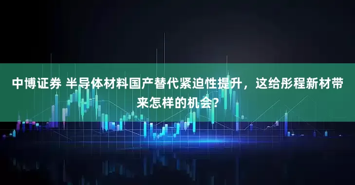 中博证券 半导体材料国产替代紧迫性提升，这给彤程新材带来怎样的机会？