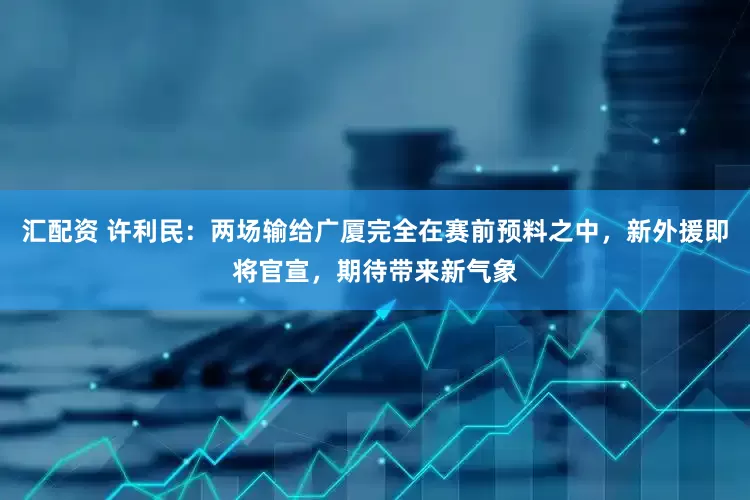 汇配资 许利民：两场输给广厦完全在赛前预料之中，新外援即将官宣，期待带来新气象