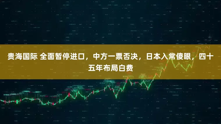 贵海国际 全面暂停进口，中方一票否决，日本入常傻眼，四十五年布局白费