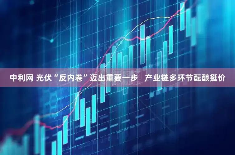 中利网 光伏“反内卷”迈出重要一步   产业链多环节酝酿挺价